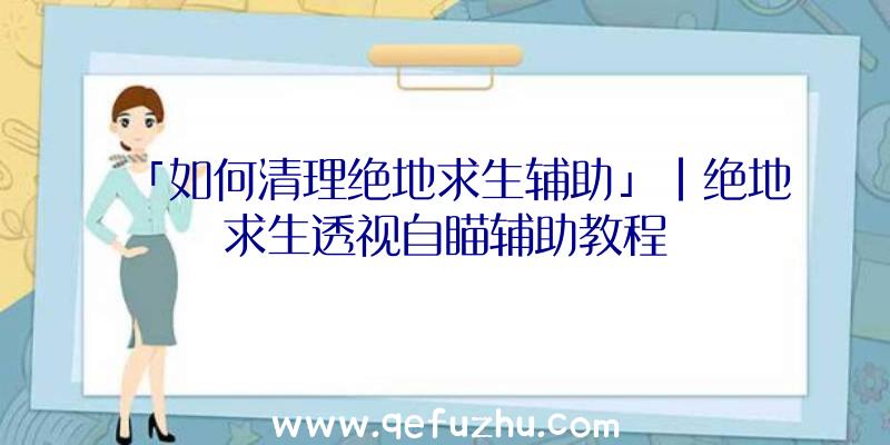 「如何清理绝地求生辅助」|绝地求生透视自瞄辅助教程